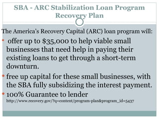 SBA - ARC Stabilization Loan Program Recovery Plan The America’s Recovery Capital (ARC) loan program will: offer up to $35,000 to help viable small businesses that need help in paying their existing loans to get through a short-term downturn.  free up capital for these small businesses, with the SBA fully subsidizing the interest payment. 100% Guarantee to lender http://www.recovery.gov/?q=content/program-plan&program_id=5437 