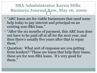 SBA Administrator Karen Mills  Business Journal New, May 16, 2009 “ ARC loans are for viable businesses that need some help today to pay interest and principal on an existing non-SBA loan.” “ After the six months of payment, this ARC loan does not have to be paid off at all for the next year, and then there’s usually five years after that to repay them.” Question:  What sort of response are you getting from lenders? “These are loans that help their loans, these are for non-SBA loans.  It’s very good for them.” 