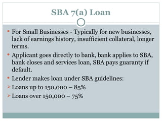 SBA 7(a) Loan For Small Businesses - Typically for new businesses, lack of earnings history, insufficient collateral, longer terms. Applicant goes directly to bank, bank applies to SBA, bank closes and services loan, SBA pays guaranty if default. Lender makes loan under SBA guidelines: Loans up to 150,000 – 85% Loans over 150,000 – 75% 