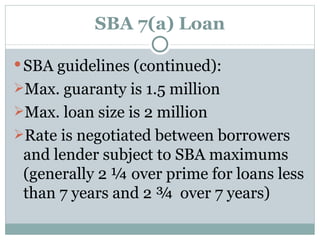 SBA 7(a) Loan SBA guidelines (continued): Max. guaranty is 1.5 million Max. loan size is 2 million Rate is negotiated between borrowers and lender subject to SBA maximums (generally 2 ¼ over prime for loans less than 7 years and 2 ¾  over 7 years) 