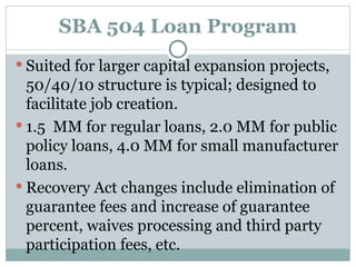 SBA 504 Loan Program Suited for larger capital expansion projects, 50/40/10 structure is typical; designed to facilitate job creation. 1.5  MM for regular loans, 2.0 MM for public policy loans, 4.0 MM for small manufacturer loans. Recovery Act changes include elimination of guarantee fees and increase of guarantee percent, waives processing and third party participation fees, etc. 