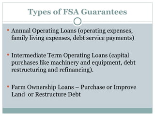 Types of FSA Guarantees Annual Operating Loans (operating expenses, family living expenses, debt service payments) Intermediate Term Operating Loans (capital purchases like machinery and equipment, debt restructuring and refinancing). Farm Ownership Loans – Purchase or Improve Land  or Restructure Debt 