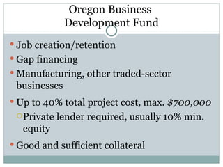 Oregon Business  Development Fund Job creation/retention Gap financing Manufacturing, other traded-sector businesses Up to 40% total project cost, max.  $700,000 Private lender required, usually 10% min. equity Good and sufficient collateral 