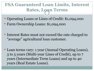 FSA Guaranteed Loan Limits, Interest Rates, Loan Terms Operating Loans or Lines of Credit: $1,094,000 Farm Ownership Loans: $1,094,000 Interest Rates must not exceed the rate charged to “average” agricultural loan customer. Loan terms vary: 1 year (Annual Operating Loans), 3 to 5 years (Multi-year Lines of Credit), up to 7 years (Intermediate Term Loans) and up to 40 years (Real Estate Loans). 