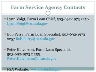 Farm Service Agency Contacts Lynn Voigt, Farm Loan Chief, 503-692-1973 x256  [email_address] Bob Perry, Farm Loan Specialist, 503-692-1973 x257  [email_address] Peter Halvorson, Farm Loan Specialist, 503-692-1973 x 255.  [email_address] FSA Website:  www.usda.fsa.gov 