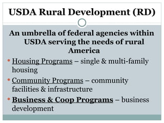 USDA Rural Development (RD) An umbrella of federal agencies within USDA serving the needs of rural America Housing Programs  – single & multi-family housing Community Programs  – community facilities & infrastructure Business & Coop Programs  – business development 