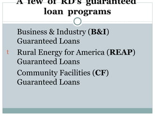 A  few  of  RD’s  guaranteed  loan  programs Business & Industry ( B&I ) Guaranteed Loans Rural Energy for America ( REAP ) Guaranteed Loans Community Facilities ( CF ) Guaranteed Loans 