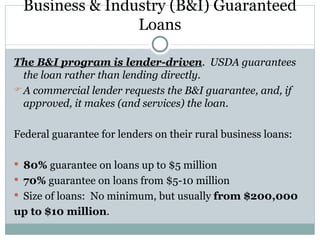 Business & Industry (B&I) Guaranteed Loans The B&I program is lender-driven .  USDA guarantees the loan rather than lending directly.  A commercial lender requests the B&I guarantee, and, if approved, it makes (and services) the loan . Federal guarantee for lenders on their rural business loans: 80%  guarantee on loans up to $5 million 70%  guarantee on loans from $5-10 million Size of loans:  No minimum, but usually  from $200,000 up to $10 million .  
