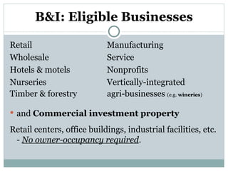 B&I: Eligible Businesses Retail   Manufacturing Wholesale   Service Hotels & motels    Nonprofits Nurseries    Vertically-integrated  Timber & forestry   agri-businesses  (e.g.  wineries ) and  Commercial investment property Retail centers, office buildings, industrial facilities, etc. -  No owner-occupancy required . 