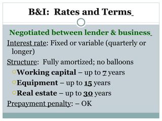 B&I:   Rates and Terms   Negotiated between lender & business   Interest rate : Fixed or variable (quarterly or longer) Structure :  Fully amortized; no balloons Working capital  – up to  7  years Equipment  – up to  15  years  Real estate  – up to  30  years Prepayment penalty : – OK  
