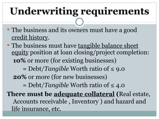 Underwriting requirements The business and its owners must have a good  credit history . The business must have  tangible balance sheet equity  position at loan closing/project completion:   10%  or more (for existing businesses) = Debt/ Tangible  Worth ratio of ≤ 9.0   20%  or more (for new businesses)  = Debt/ Tangible  Worth ratio of ≤ 4.0 There must be  adequate collateral  ( Real estate,  Accounts receivable , Inventory ) and hazard and life insurance, etc. 