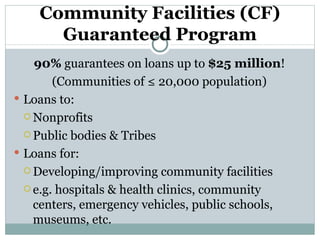 Community Facilities (CF) Guaranteed Program 90%  guarantees on loans up to  $25 million ! (Communities of ≤ 20,000 population) Loans to: Nonprofits Public bodies & Tribes Loans for: Developing/improving community facilities e.g. hospitals & health clinics, community centers, emergency vehicles, public schools, museums, etc. 