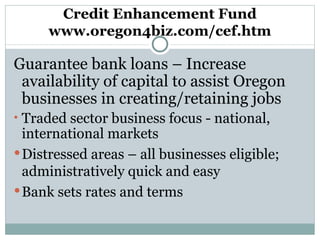 Credit Enhancement Fund www.oregon4biz.com/cef.htm Guarantee bank loans – Increase availability of capital to assist Oregon businesses in creating/retaining jobs Traded sector business focus - national, international markets Distressed areas – all businesses eligible; administratively quick and easy Bank sets rates and terms 