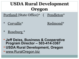 USDA Rural Development Oregon Portland  (State Office)*    Pendleton *    Corvallis *      Redmond *    Roseburg  * Jeff Deiss, Business & Cooperative Program Director – 503-414-3367 USDA Rural Development, Oregon www.RuralOregon.biz 