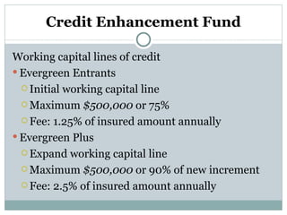 Credit Enhancement Fund Working capital lines of credit Evergreen Entrants Initial working capital line Maximum  $500,000  or 75% Fee: 1.25% of insured amount annually Evergreen Plus Expand working capital line Maximum  $500,000  or 90% of new increment Fee: 2.5% of insured amount annually 