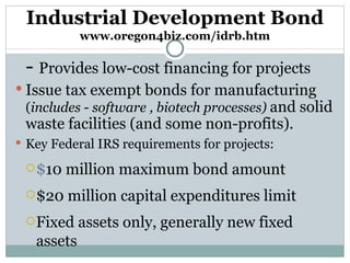 Industrial Development Bond www.oregon4biz.com/idrb.htm -  Provides low-cost financing for projects Issue tax exempt bonds for manufacturing  ( includes  -  software , biotech processes)  and solid waste facilities (and some non-profits).  Key Federal IRS requirements for projects: $ 10 million maximum bond amount $20 million capital expenditures limit  Fixed assets only, generally new fixed assets 