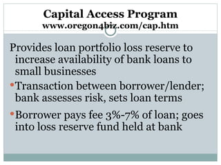 Capital Access Program www.oregon4biz.com/cap.htm Provides loan portfolio loss reserve to increase availability of bank loans to small businesses  Transaction between borrower/lender; bank assesses risk, sets loan terms Borrower pays fee 3%-7% of loan; goes into loss reserve fund held at bank 