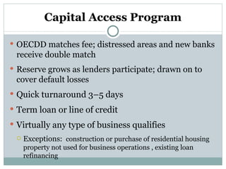 Capital Access Program OECDD matches fee; distressed areas and new banks receive double match Reserve grows as lenders participate; drawn on to cover default losses Quick turnaround 3–5 days Term loan or line of credit Virtually any type of business qualifies Exceptions:  construction or purchase of residential housing property not used for business operations , existing loan refinancing 