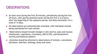 OBSERVATIONS
 At least once during the first 30 minutes, periodically during the first
24 hours, with special attention given during the first 2 to 6 hours
after the beginning of the exposure period, and daily thereafter, for a
total of 14 days.
 All observations are systematically recorded, with individual records
being maintained for each animal.
 Observations should include changes in skin and fur, eyes and mucous
membranes, respiratory, circulatory, ANS & CNS, and Somatoform
activity and behavior pattern.
 Attention should be directed to observations of tremors, convulsions,
salivation, diarrhea, lethargy, sleep and coma.
 