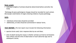 Body weight
 Individual weights of animals should be determined before and after the
study.
Pathology All gross pathological changes should be recorded for each animal.
Microscopic examination of organs showing evidence of gross pathology.
DATA
 Individual animal data should be provided
 Additionally, all data should be summarised in tabular forms.
TEST REPORT The test report must include the following information:
 species/strain used; toxic response data by sex and dose;
 time of death during the study or whether animals survived to termination
Toxic effects and the time of observation of each abnormal sign and its
subsequent course;
 