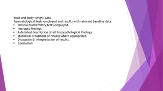 food and body weight data
haematological tests employed and results with relevant baseline data
 clinical biochemistry tests employed
 necropsy findings
 A detailed description of all histopathological findings
 statistical treatment of results where appropriate.
 Discussion & interpretation of results.
 Conclusion
 