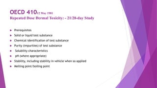 OECD 41012 May 1981
Repeated Dose Dermal Toxicity: - 21/28-day Study
 Prerequisites
 Solid or liquid test substance
 Chemical identification of test substance
 Purity (impurities) of test substance
 Solubility characteristics
 pH (where appropriate)
 Stability, including stability in vehicle when so applied
 Melting point/boiling point
 