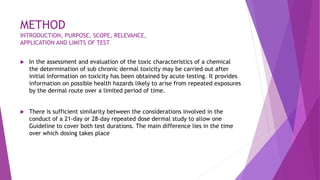METHOD
INTRODUCTION, PURPOSE, SCOPE, RELEVANCE,
APPLICATION AND LIMITS OF TEST
 In the assessment and evaluation of the toxic characteristics of a chemical
the determination of sub chronic dermal toxicity may be carried out after
initial information on toxicity has been obtained by acute testing. It provides
information on possible health hazards likely to arise from repeated exposures
by the dermal route over a limited period of time.
 There is sufficient similarity between the considerations involved in the
conduct of a 21-day or 28-day repeated dose dermal study to allow one
Guideline to cover both test durations. The main difference lies in the time
over which dosing takes place
 