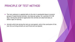 PRINCIPLE OF TEST METHOD
 The test substance is applied daily to the skin in graduated doses to several
groups of experimental animals, one dose per group, for a period of 21/28
days. During the period of application the animals are observed daily to
detect signs of toxicity.
 Animals which die during the test are necropsied, and at the conclusion of the
test the surviving animals are sacrificed and necropsied.
 
