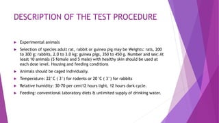 DESCRIPTION OF THE TEST PROCEDURE
 Experimental animals
 Selection of species adult rat, rabbit or guinea pig may be Weights: rats, 200
to 300 g; rabbits, 2.0 to 3.0 kg; guinea pigs, 350 to 450 g. Number and sex: At
least 10 animals (5 female and 5 male) with healthy skin should be used at
each dose level. Housing and feeding conditions
 Animals should be caged individually.
 Temperature: 22°C ( 3°) for rodents or 20°C ( 3°) for rabbits
 Relative humidity: 30-70 per cent12 hours light, 12 hours dark cycle.
 Feeding: conventional laboratory diets & unlimited supply of drinking water.
 