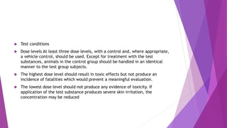  Test conditions
 Dose levels At least three dose levels, with a control and, where appropriate,
a vehicle control, should be used. Except for treatment with the test
substances, animals in the control group should be handled in an identical
manner to the test group subjects.
 The highest dose level should result in toxic effects but not produce an
incidence of fatalities which would prevent a meaningful evaluation.
 The lowest dose level should not produce any evidence of toxicity. If
application of the test substance produces severe skin irritation, the
concentration may be reduced
 