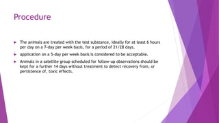 Procedure
 The animals are treated with the test substance, ideally for at least 6 hours
per day on a 7-day per week basis, for a period of 21/28 days.
 application on a 5-day per week basis is considered to be acceptable.
 Animals in a satellite group scheduled for follow-up observations should be
kept for a further 14 days without treatment to detect recovery from, or
persistence of, toxic effects.
 