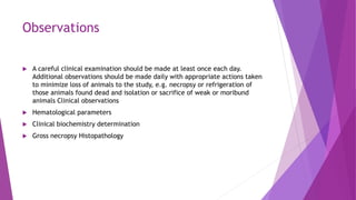 Observations
 A careful clinical examination should be made at least once each day.
Additional observations should be made daily with appropriate actions taken
to minimize loss of animals to the study, e.g. necropsy or refrigeration of
those animals found dead and isolation or sacrifice of weak or moribund
animals Clinical observations
 Hematological parameters
 Clinical biochemistry determination
 Gross necropsy Histopathology
 