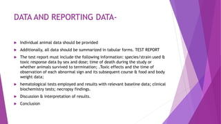 DATA AND REPORTING DATA-
 Individual animal data should be provided
 Additionally, all data should be summarized in tabular forms. TEST REPORT
 The test report must include the following information: species/strain used &
toxic response data by sex and dose; time of death during the study or
whether animals survived to termination; .Toxic effects and the time of
observation of each abnormal sign and its subsequent course & food and body
weight data;
 hematological tests employed and results with relevant baseline data; clinical
biochemistry tests; necropsy findings.
 Discussion & interpretation of results.
 Conclusion
 