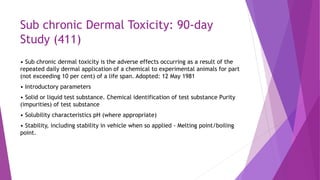 Sub chronic Dermal Toxicity: 90-day
Study (411)
• Sub chronic dermal toxicity is the adverse effects occurring as a result of the
repeated daily dermal application of a chemical to experimental animals for part
(not exceeding 10 per cent) of a life span. Adopted: 12 May 1981
• Introductory parameters
• Solid or liquid test substance. Chemical identification of test substance Purity
(impurities) of test substance
• Solubility characteristics pH (where appropriate)
• Stability, including stability in vehicle when so applied - Melting point/boiling
point.
 