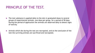 PRINCIPLE OF THE TEST.
 The test substance is applied daily to the skin in graduated doses to several
groups of experimental animals, one dose per group, for a period of 90 days.
During the period of application the animals are observed daily to detect signs
of toxicity.
 Animals which die during the test are necropsied, and at the conclusion of the
test the surviving animals are sacrificed and necropsied.
 