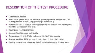 DESCRIPTION OF THE TEST PROCEDURE
 Experimental animals
 Selection of species adult rat, rabbit or guinea pig may be Weights: rats, 200
to 300 g; rabbits, 2.0 to 3.0 kg; guineapigs, 350 to 450 g.
 Number and sex: At least 20 animals (10 female and 10male) with healthy skin
should be used at each dose level.
 Housing and feeding conditions
 Animals should be caged individually.
 Temperature: 22°C (± 3°) for rodents or 20°C (± 3°) for rabbits
 Relative humidity: 30-70 per cent12 hours light, 12 hours dark cycle.
 Feeding: conventional laboratory diets & unlimited supply of drinking water.
 
