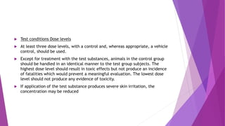  Test conditions Dose levels
 At least three dose levels, with a control and, whereas appropriate, a vehicle
control, should be used.
 Except for treatment with the test substances, animals in the control group
should be handled in an identical manner to the test group subjects. The
highest dose level should result in toxic effects but not produce an incidence
of fatalities which would prevent a meaningful evaluation. The lowest dose
level should not produce any evidence of toxicity.
 If application of the test substance produces severe skin irritation, the
concentration may be reduced
 
