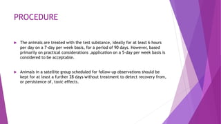 PROCEDURE
 The animals are treated with the test substance, ideally for at least 6 hours
per day on a 7-day per week basis, for a period of 90 days. However, based
primarily on practical considerations ,application on a 5-day per week basis is
considered to be acceptable.
 Animals in a satellite group scheduled for follow-up observations should be
kept for at least a further 28 days without treatment to detect recovery from,
or persistence of, toxic effects.
 