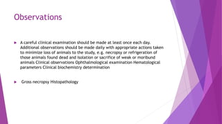 Observations
 A careful clinical examination should be made at least once each day.
Additional observations should be made daily with appropriate actions taken
to minimize loss of animals to the study, e.g. necropsy or refrigeration of
those animals found dead and isolation or sacrifice of weak or moribund
animals Clinical observations Ophthalmological examination Hematological
parameters Clinical biochemistry determination
 Gross necropsy Histopathology
 