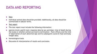 DATA AND REPORTING
 Data
 Individual animal data should be provided. Additionally, all data should be
summarized in tabular forms.
 Test report
 The test report must include the following information:
 species/strain used & toxic response data by sex and dose; time of death during
the study or whether animal survived to termination ; Toxic effects and the time
of observation of each abnormal sign and its subsequent course & food and body
weight data;
 hematological tests
 Discussion & interpretation of results and conclusion.
 