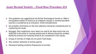 Acute Dermal Toxicity – Fixed Dose Procedure 434
 This guideline was suggested by the British Toxicological Society in 1984.In
this guideline death of animal as an endpoint concept is removed &evident
toxicity is considered as an end point. Initial Considerations
 All available information on the test substance should be considered prior to
conducting the study.
 Principle: Only moderatory toxic doses are used & the dose levels that are
expected to be lethal or causing marked pain & distress should be avoided.
Moribund animals are humanely killed & are considered in the results.
 Groups of animals of single sex are given fixed doses.
 Test method :Selection of animal species
 Housing & feeding condition Preparation of animals
 