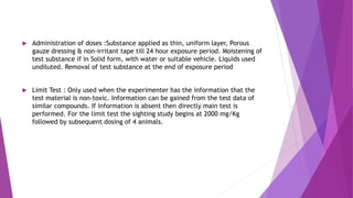  Administration of doses :Substance applied as thin, uniform layer, Porous
gauze dressing & non-irritant tape till 24 hour exposure period. Moistening of
test substance if in Solid form, with water or suitable vehicle. Liquids used
undiluted. Removal of test substance at the end of exposure period
 Limit Test : Only used when the experimenter has the information that the
test material is non-toxic. Information can be gained from the test data of
similar compounds. If information is absent then directly main test is
performed. For the limit test the sighting study begins at 2000 mg/Kg
followed by subsequent dosing of 4 animals.
 