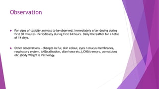 Observation
 For signs of toxicity animals to be observed. Immediately after dosing during
first 30 minutes. Periodically during first 24 hours. Daily thereafter for a total
of 14 days.
 Other observations - changes in fur, skin colour, eyes n mucus membranes,
respiratory system, ANS(salivation, diarrhoea etc.),CNS(tremors, convulsions
etc.)Body Weight & Pathology.
 