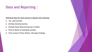 Data and Reporting :
Individual data for each animal in tabular form showing:
 No. used animals.
 Animals showing toxicity.
 Animals found dead during test or killed.
 Time of death of individual animals.
 Time course of Toxic effects. Necropsy findings.
 