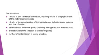 Test conditions:
 details of test substance formulation, including details of the physical form
of the material administered;
 details of the administration of the test substance including dosing volumes
and time of dosing;
 details of food and water quality (including diet type/source, water source);
 the rationale for the selection of the starting dose;
 method of randomization in animal selection.
 