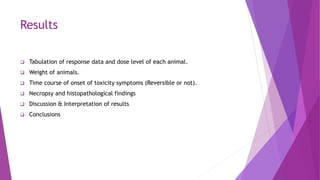 Results
 Tabulation of response data and dose level of each animal.
 Weight of animals.
 Time course of onset of toxicity symptoms (Reversible or not).
 Necropsy and histopathological findings
 Discussion & Interpretation of results
 Conclusions
 