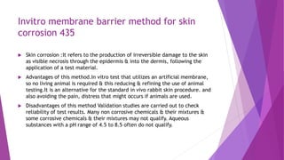 Invitro membrane barrier method for skin
corrosion 435
 Skin corrosion :It refers to the production of irreversible damage to the skin
as visible necrosis through the epidermis & into the dermis, following the
application of a test material.
 Advantages of this method.In vitro test that utilizes an artificial membrane,
so no living animal is required & this reducing & refining the use of animal
testing.It is an alternative for the standard in vivo rabbit skin procedure. and
also avoiding the pain, distress that might occurs if animals are used.
 Disadvantages of this method Validation studies are carried out to check
reliability of test results. Many non corrosive chemicals & their mixtures &
some corrosive chemicals & their mixtures may not qualify. Aqueous
substances with a pH range of 4.5 to 8.5 often do not qualify.
 