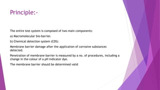 Principle:-
The entire test system is composed of two main components:
a) Macromolecular bio-barrier.
b) Chemical detection system (CDS)
Membrane barrier damage after the application of corrosive substances
detected.
Penetration of membrane barrier is measured by a no. of procedures, including a
change in the colour of a pH indicator dye.
The membrane barrier should be determined valid
 