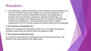 Procedure:
 The following is a generic description of the components and procedures of an
artificial membrane barrier test method for corrosivity assessment. The
membrane barrier and the compatibility/indicator and categorization
solutions can be constructed, prepared or obtained commercially, e.g.,
Corrositex®.A sample test method protocol for the validated reference test
method can be obtained at. Testing should be performed at ambient
temperature (17-25°C) and the components should comply with the following.
1) Test substance compatibility test.
Whether the compound is detectable by CDS or not. The CDS & the exposure
conditions used in this test should reflect the exposure in MBT.
2) Test substance categorization test
It is a type of screening test to distinguish weak and strong acids/bases. Two
different time scales used for GHS classification
 