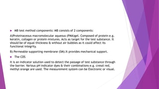  MB test method components: MB consists of 2 components:
A)Proteinaceous macromolecular aqueous (PMA)gel. Composed of protein e.g.
keratin, collagen or protein mixtures. Acts as target for the test substance. It
should be of equal thickness & without air bubbles as it could affect its
functional integrity.
B) Permeable supporting membrane (SM).It provides mechanical support.
 The CDS
It is an indicator solution used to detect the passage of test substance through
the barrier. Various pH indicator dyes & their combinations e.g. cresol red,
methyl orange are used. The measurement system can be Electronic or visual.
 